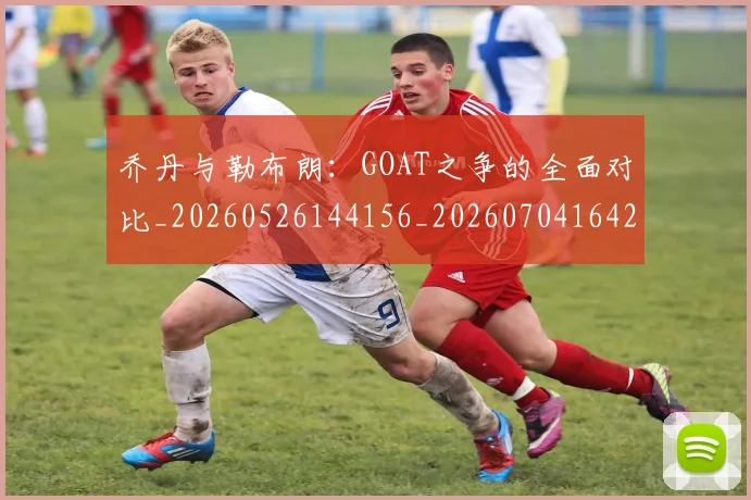 乔丹与勒布朗：GOAT之争的全面对比_20260526144156_20260704164228_20260716191821