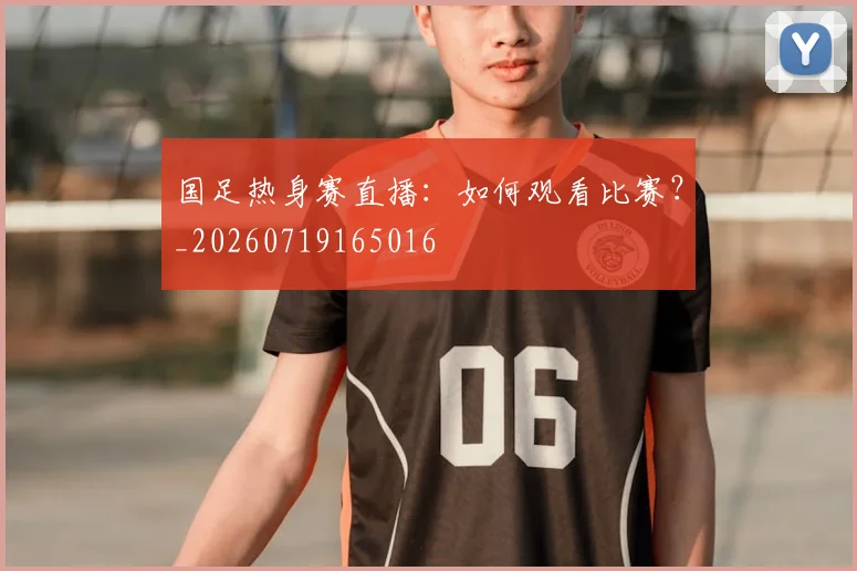国足热身赛直播：如何观看比赛？_20260719165016