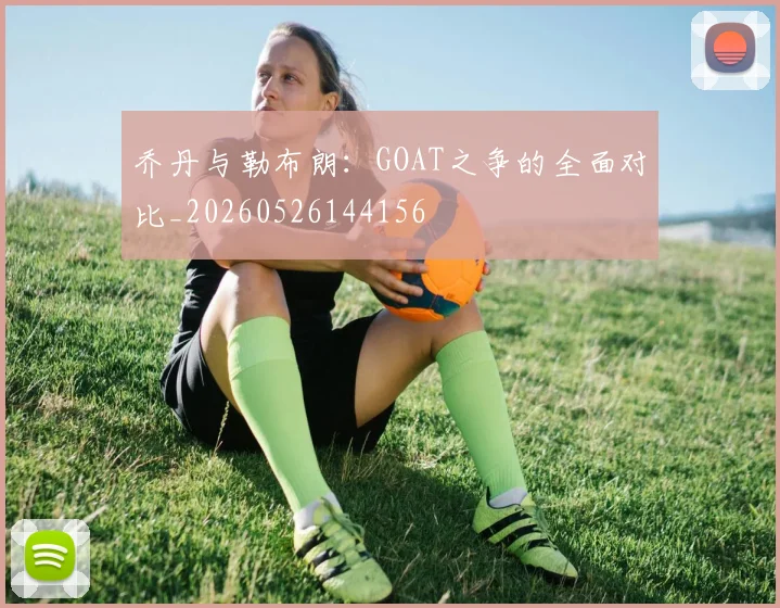 乔丹与勒布朗：GOAT之争的全面对比_20260526144156