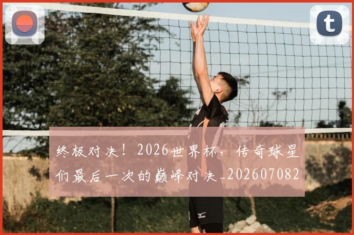 终极对决！2026世界杯，传奇球星们最后一次的巅峰对决_20260708201152