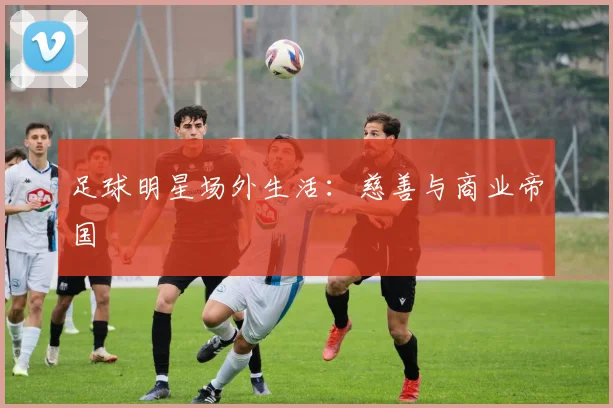 足球明星场外生活：慈善与商业帝国