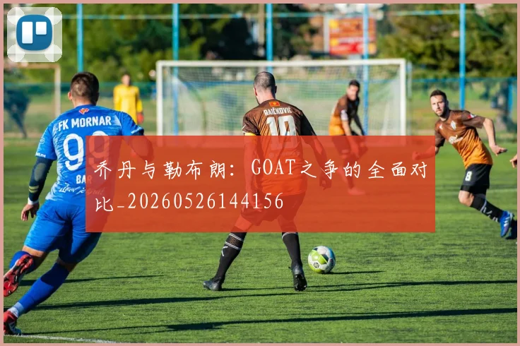 乔丹与勒布朗:GOAT之争的全面对比_20260526144156
