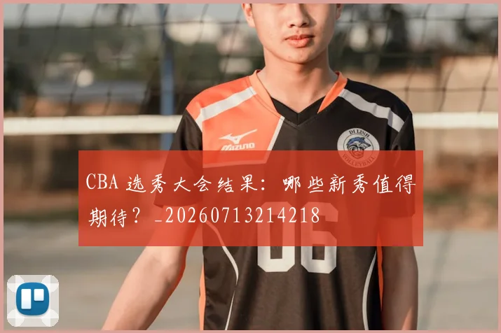 CBA 选秀大会结果：哪些新秀值得期待？_20260713214218