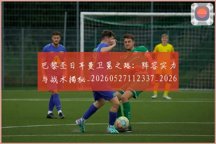 巴黎圣日耳曼卫冕之路：阵容实力与战术揭秘_20260527112337_20260704171006