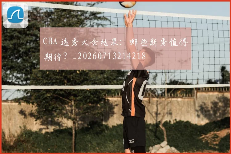 CBA 选秀大会结果：哪些新秀值得期待？_20260713214218