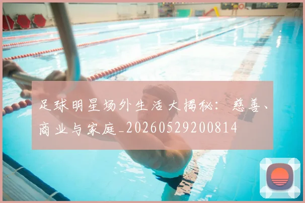 足球明星场外生活大揭秘：慈善、商业与家庭_20260529200814
