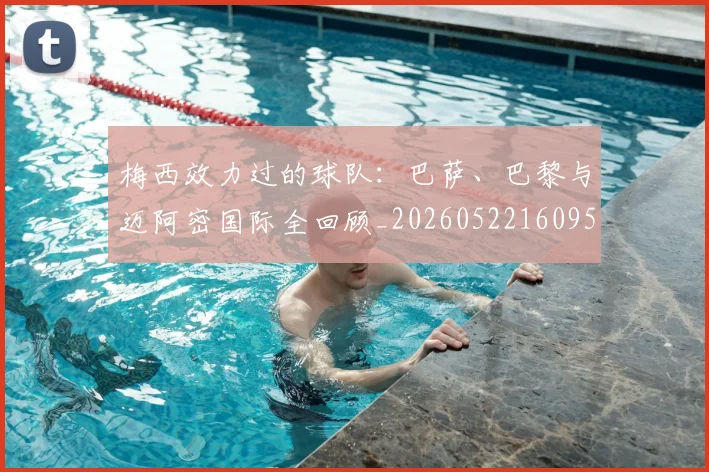 梅西效力过的球队:巴萨、巴黎与迈阿密国际全回顾_20260522160959_20260707144544