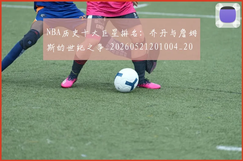 NBA历史十大巨星排名：乔丹与詹姆斯的世纪之争_20260521201004_20260701215428_20260714205713