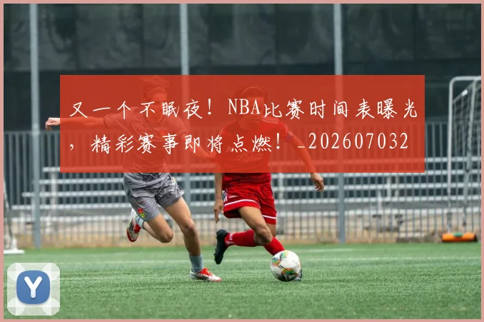 又一个不眠夜！NBA比赛时间表曝光，精彩赛事即将点燃！_20260703221338
