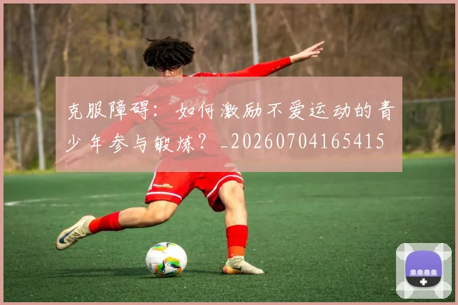 克服障碍：如何激励不爱运动的青少年参与锻炼？_20260704165415