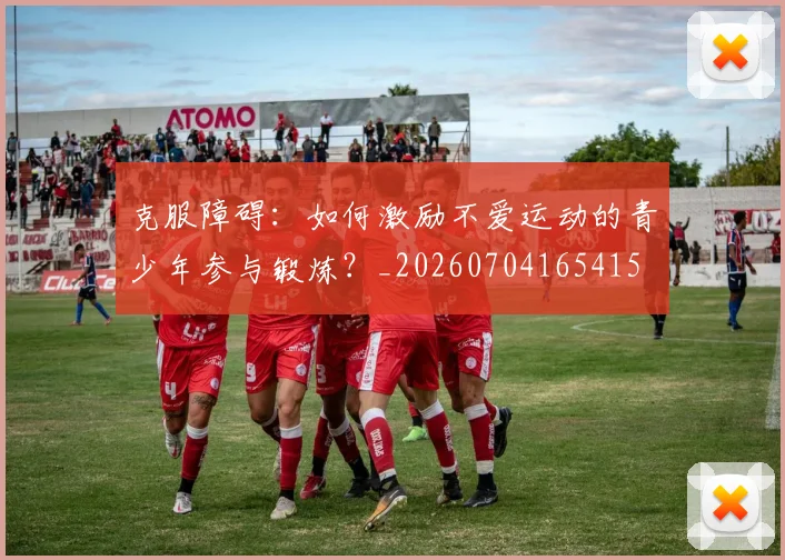克服障碍：如何激励不爱运动的青少年参与锻炼？_20260704165415