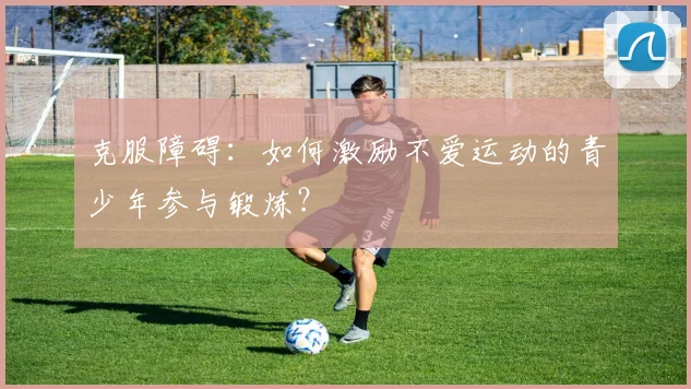 克服障碍：如何激励不爱运动的青少年参与锻炼？