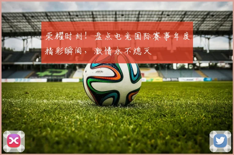 荣耀时刻！盘点电竞国际赛事年度精彩瞬间，激情永不熄灭