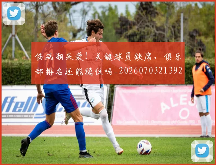 伤病潮来袭!关键球员缺席,俱乐部排名还能稳住吗_20260703213925_20260718003322