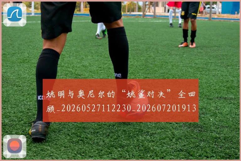 姚明与奥尼尔的“姚鲨对决”全回顾_20260527112230_20260720191316